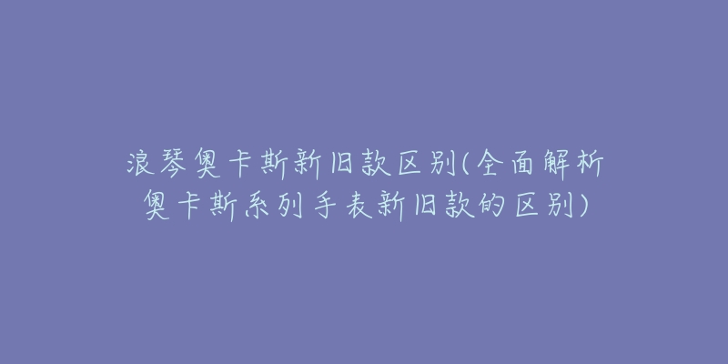 浪琴奥卡斯新旧款区别(全面解析奥卡斯系列手表新旧款的区别)