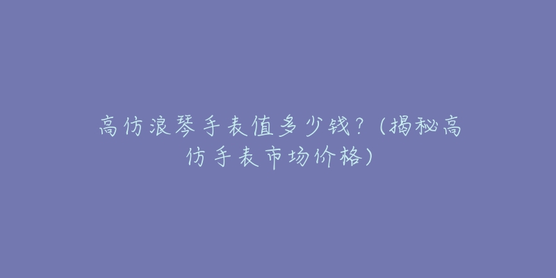 高仿浪琴手表值多少钱?(揭秘高仿手表市场价格)-名表号 高仿浪琴手表值多少钱?(揭秘高仿手表市场价格)
