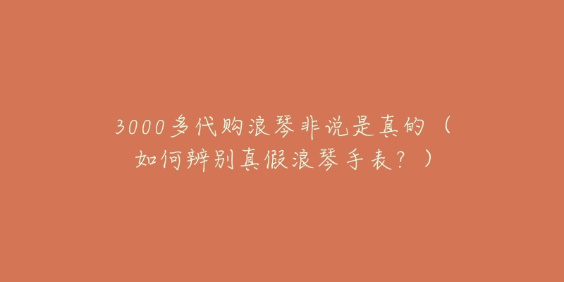 3000多代购浪琴非说是真的(如何辨别真假浪琴手表?)-名表号 3000多代购浪琴非说是真的(如何辨别真假浪琴手表?)