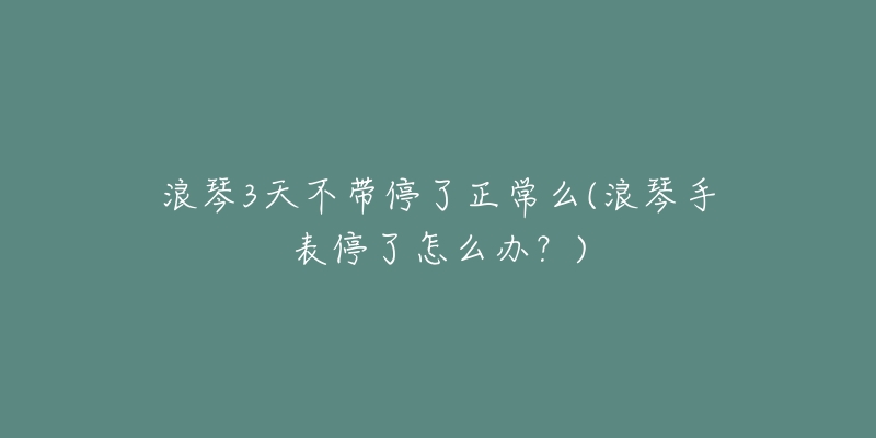 浪琴3天不带停了正常么(浪琴手表停了怎么办？)