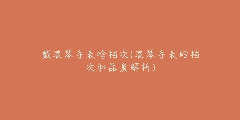 戴浪琴手表啥档次(浪琴手表的档次和品质解析)-名表号 戴浪琴手表啥档次(浪琴手表的档次和品质解析)
