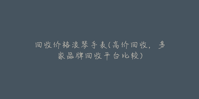 回收价格浪琴手表(高价回收,多家品牌回收平台比较)-名表号 回收价格浪琴手表(高价回收,多家品牌回收平台比较)