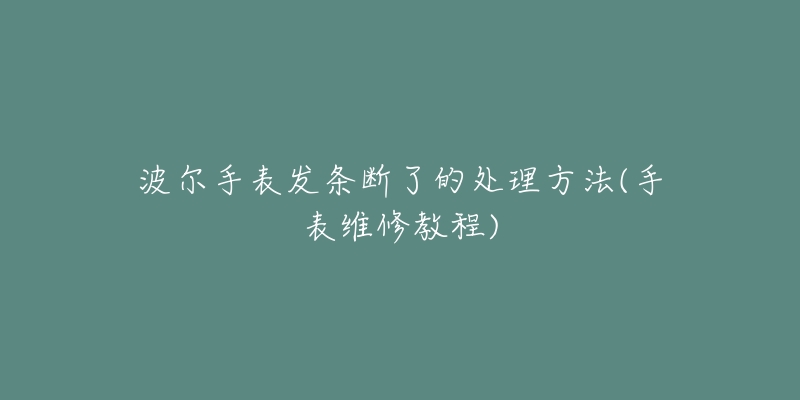 波尔手表发条断了的处理方法(手表维修教程)-名表号 波尔手表发条断了的处理方法(手表维修教程)