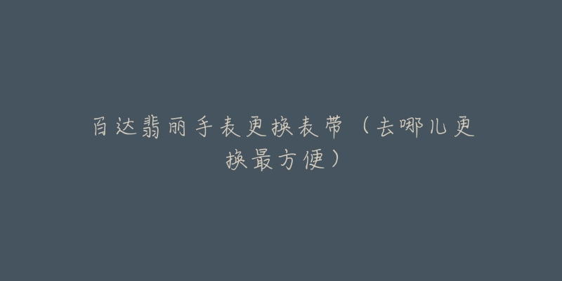 百达翡丽手表更换表带（去哪儿更换最方便）