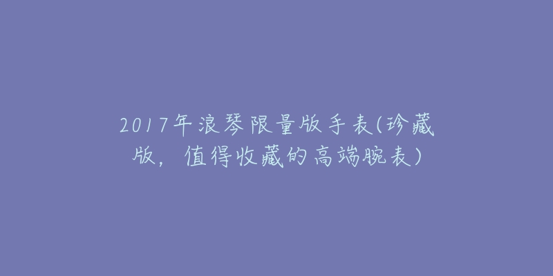 2017年浪琴限量版手表(珍藏版,值得收藏的高端腕表)-名表号 2017年浪琴限量版手表(珍藏版,值得收藏的高端腕表)