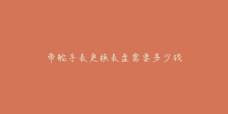 帝舵手表更换表盘需要多少钱-名表号 帝舵手表更换表盘需要多少钱