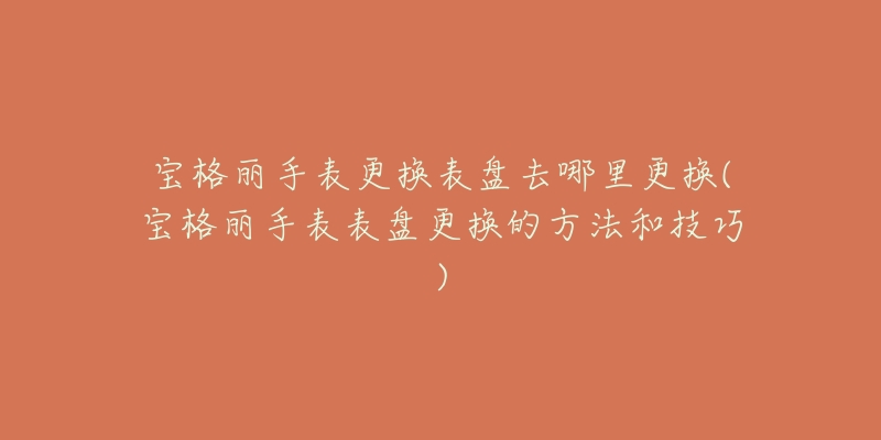 宝格丽手表更换表盘去哪里更换(宝格丽手表表盘更换的方法和技巧)-名表号 宝格丽手表更换表盘去哪里更换(宝格丽手表表盘更换的方法和技巧)