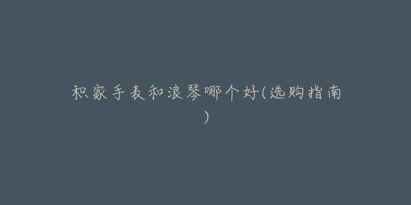 积家手表和浪琴哪个好(选购指南)-名表号 积家手表和浪琴哪个好(选购指南)