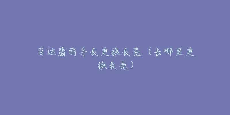 百达翡丽手表更换表壳(去哪里更换表壳)-名表号 百达翡丽手表更换表壳(去哪里更换表壳)