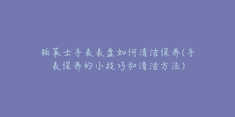 柏莱士手表表盘如何清洁保养(手表保养的小技巧和清洁方法)