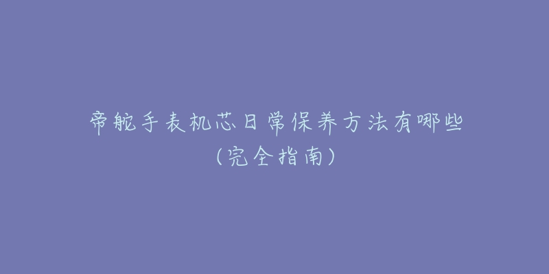 帝舵手表机芯日常保养方法有哪些(完全指南)-名表号 帝舵手表机芯日常保养方法有哪些(完全指南)