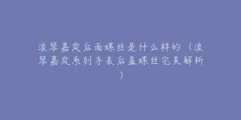 浪琴嘉岚后面螺丝是什么样的(浪琴嘉岚系列手表后盖螺丝完美解析)-名表号 浪琴嘉岚后面螺丝是什么样的(浪琴嘉岚系列手表后盖螺丝完美解析)