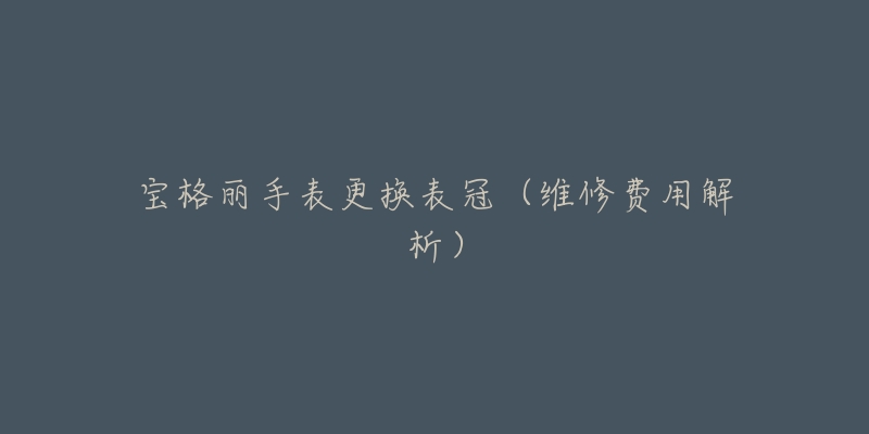 宝格丽手表更换表冠(维修费用解析)-名表号 宝格丽手表更换表冠(维修费用解析)