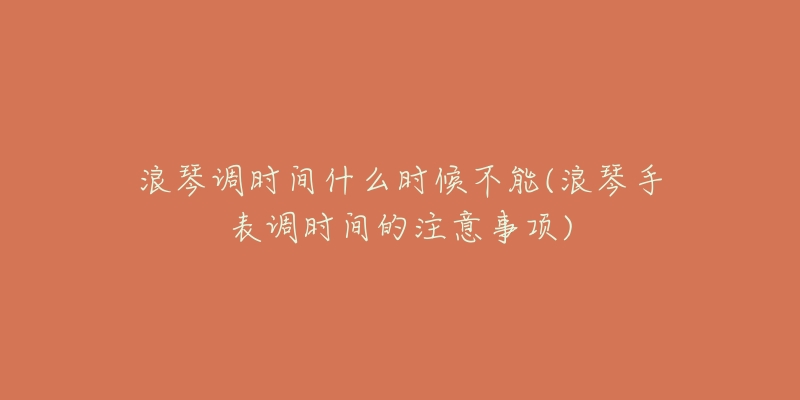 浪琴调时间什么时候不能(浪琴手表调时间的注意事项)-名表号 浪琴调时间什么时候不能(浪琴手表调时间的注意事项)