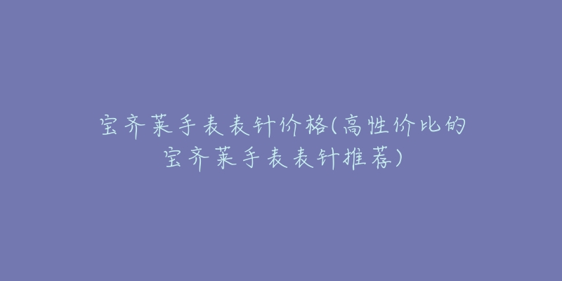 宝齐莱手表表针价格(高性价比的宝齐莱手表表针推荐)-名表号 宝齐莱手表表针价格(高性价比的宝齐莱手表表针推荐)