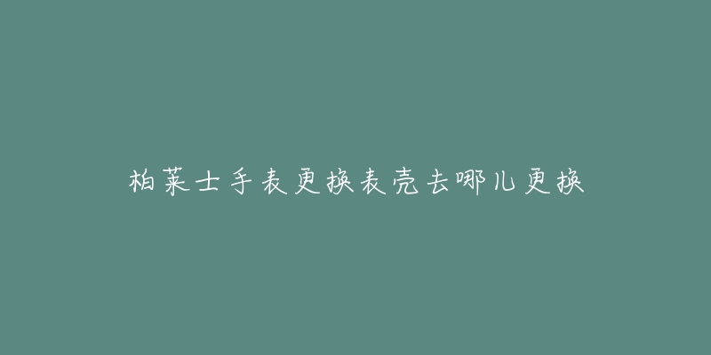 柏莱士手表更换表壳去哪儿更换-名表号 柏莱士手表更换表壳去哪儿更换