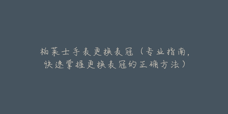 柏莱士手表更换表冠(专业指南,快速掌握更换表冠的正确方法)-名表号 柏莱士手表更换表冠(专业指南,快速掌握更换表冠的正确方法)