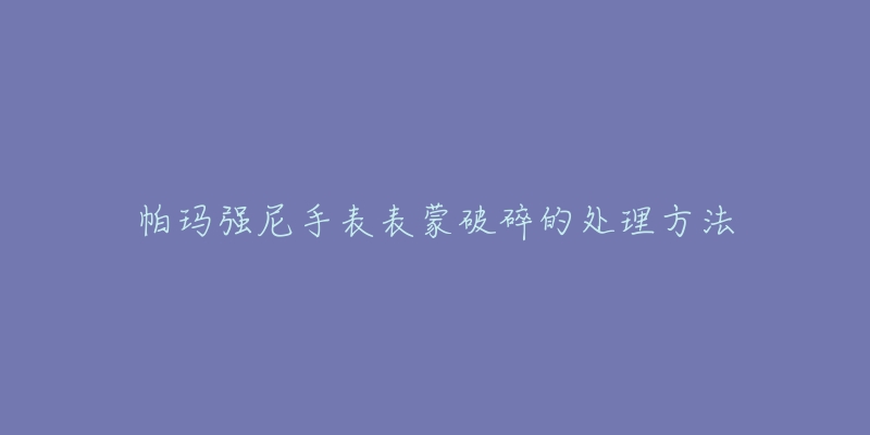 帕玛强尼手表表蒙破碎的处理方法-名表号 帕玛强尼手表表蒙破碎的处理方法