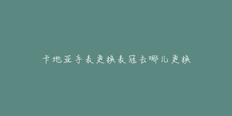 卡地亚手表更换表冠去哪儿更换-名表号 卡地亚手表更换表冠去哪儿更换