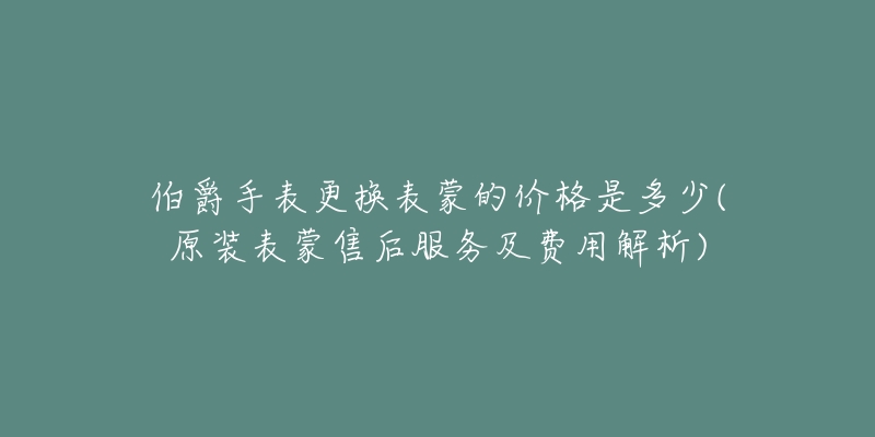 伯爵手表更换表蒙的价格是多少(原装表蒙售后服务及费用解析)-名表号 伯爵手表更换表蒙的价格是多少(原装表蒙售后服务及费用解析)