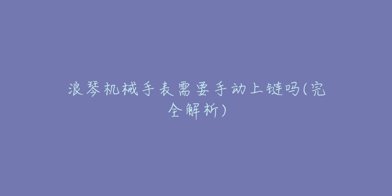 浪琴机械手表需要手动上链吗(完全解析)-名表号 浪琴机械手表需要手动上链吗(完全解析)