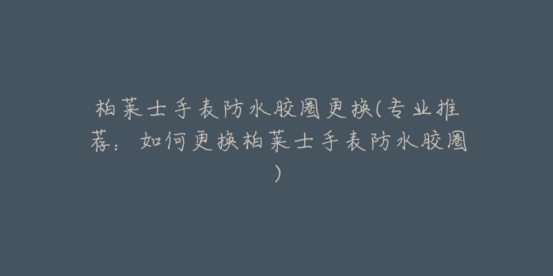 柏莱士手表防水胶圈更换(专业推荐:如何更换柏莱士手表防水胶圈)-名表号 柏莱士手表防水胶圈更换(专业推荐:如何更换柏莱士手表防水胶圈)