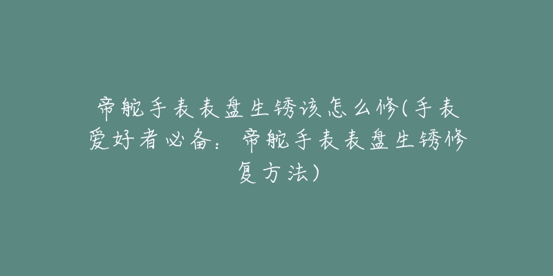 帝舵手表表盘生锈该怎么修(手表爱好者必备:帝舵手表表盘生锈修复方法)-名表号 帝舵手表表盘生锈该怎么修(手表爱好者必备:帝舵手表表盘生锈修复方法)