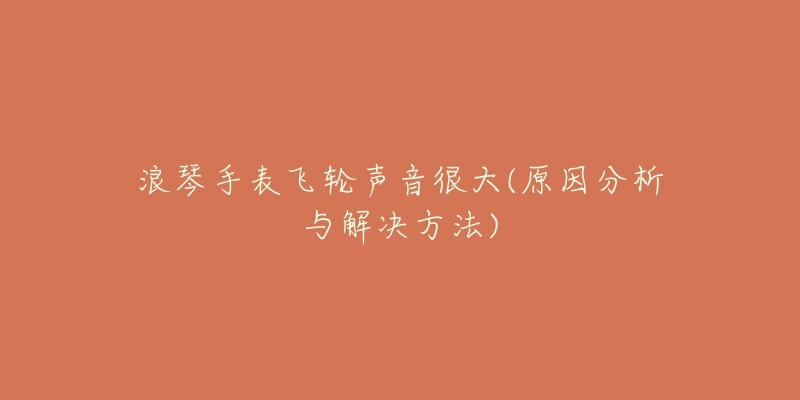 浪琴手表飞轮声音很大(原因分析与解决方法)-名表号 浪琴手表飞轮声音很大(原因分析与解决方法)
