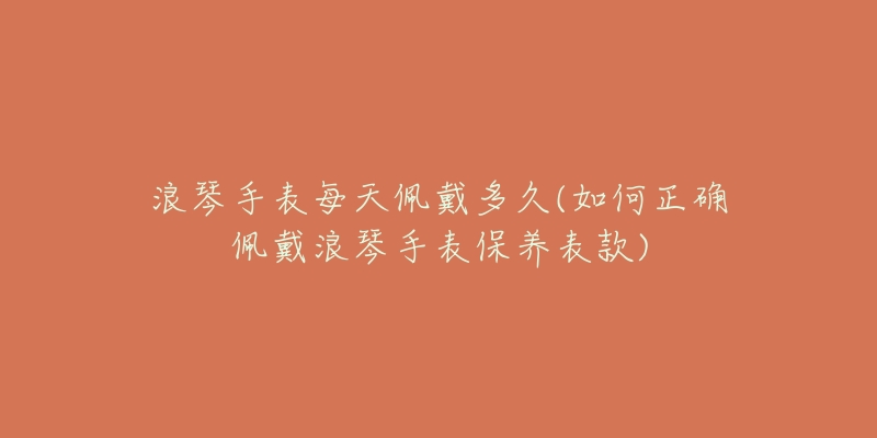 浪琴手表每天佩戴多久(如何正确佩戴浪琴手表保养表款)-名表号 浪琴手表每天佩戴多久(如何正确佩戴浪琴手表保养表款)