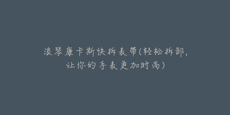 浪琴康卡斯快拆表带(轻松拆卸,让你的手表更加时尚)-名表号 浪琴康卡斯快拆表带(轻松拆卸,让你的手表更加时尚)
