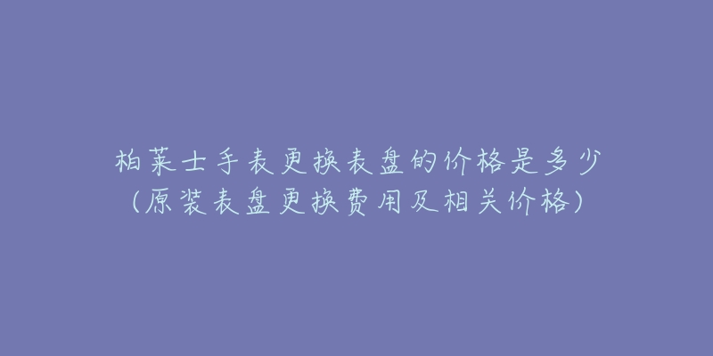 柏莱士手表更换表盘的价格是多少(原装表盘更换费用及相关价格)
