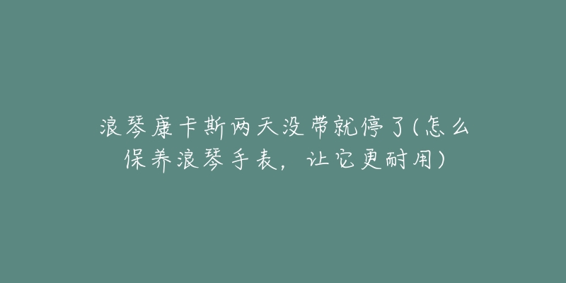 浪琴康卡斯两天没带就停了(怎么保养浪琴手表,让它更耐用)-名表号 浪琴康卡斯两天没带就停了(怎么保养浪琴手表,让它更耐用)