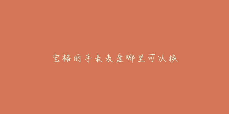 宝格丽手表表盘哪里可以换-名表号 宝格丽手表表盘哪里可以换
