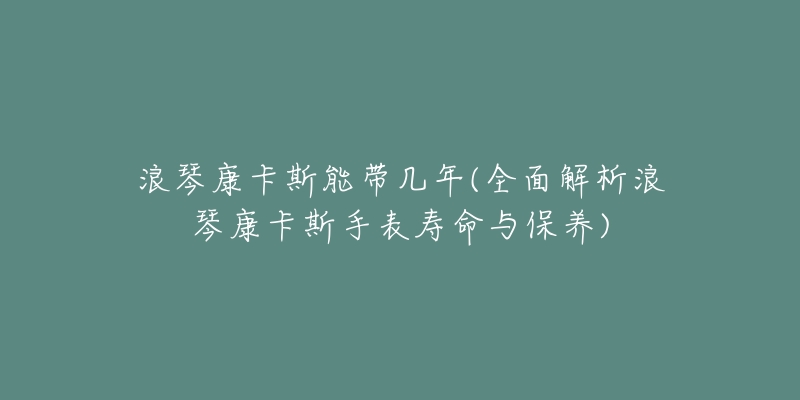 浪琴康卡斯能带几年(全面解析浪琴康卡斯手表寿命与保养)-名表号 浪琴康卡斯能带几年(全面解析浪琴康卡斯手表寿命与保养)