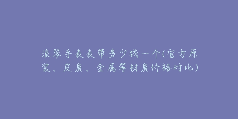 浪琴手表表带多少钱一个(官方原装、皮质、金属等材质价格对比)-名表号 浪琴手表表带多少钱一个(官方原装、皮质、金属等材质价格对比)