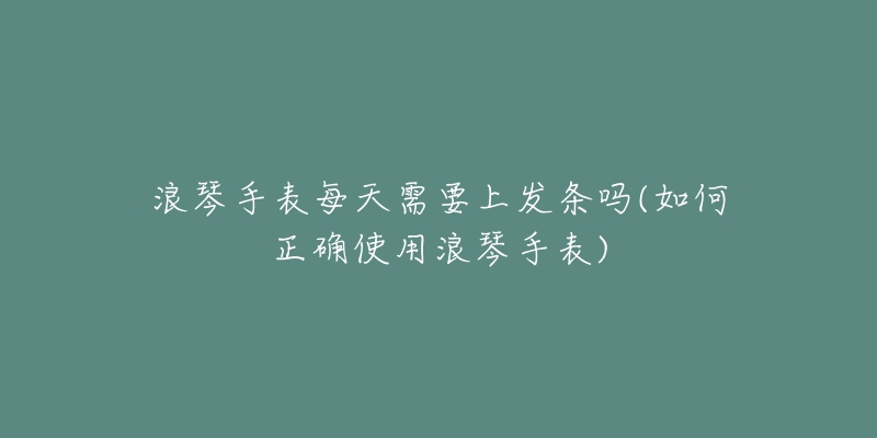 浪琴手表每天需要上发条吗(如何正确使用浪琴手表)