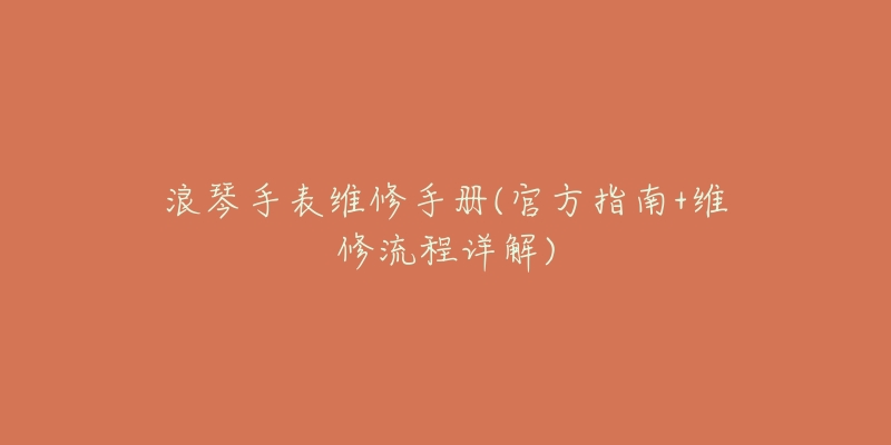 浪琴手表维修手册(官方指南+维修流程详解)