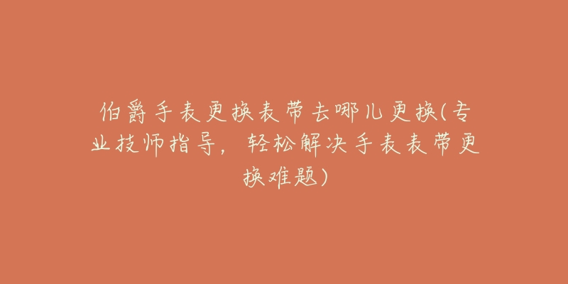 伯爵手表更换表带去哪儿更换(专业技师指导,轻松解决手表表带更换难题)-名表号 伯爵手表更换表带去哪儿更换(专业技师指导,轻松解决手表表带更换难题)