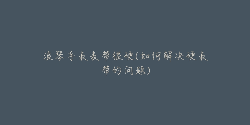浪琴手表表带很硬(如何解决硬表带的问题)-名表号 浪琴手表表带很硬(如何解决硬表带的问题)