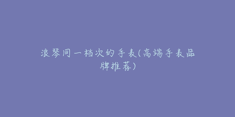 浪琴同一档次的手表(高端手表品牌推荐)