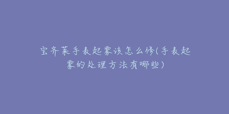 宝齐莱手表起雾该怎么修(手表起雾的处理方法有哪些)-名表号 宝齐莱手表起雾该怎么修(手表起雾的处理方法有哪些)