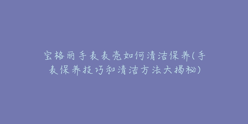宝格丽手表表壳如何清洁保养(手表保养技巧和清洁方法大揭秘)-名表号 宝格丽手表表壳如何清洁保养(手表保养技巧和清洁方法大揭秘)