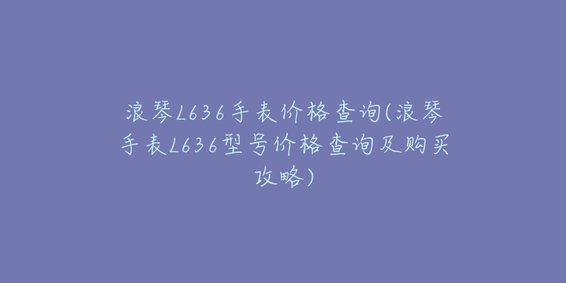 浪琴L636手表价格查询(浪琴手表L636型号价格查询及购买攻略)-名表号 浪琴L636手表价格查询(浪琴手表L636型号价格查询及购买攻略)