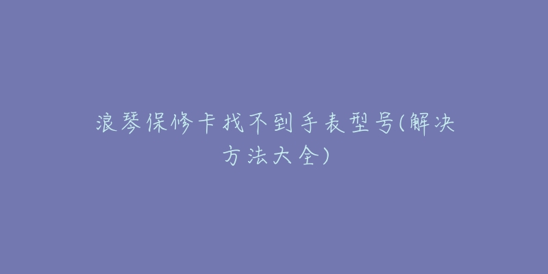 浪琴保修卡找不到手表型号(解决方法大全)-名表号 浪琴保修卡找不到手表型号(解决方法大全)