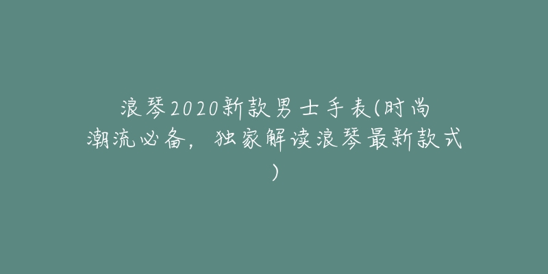 浪琴2020新款男士手表(时尚潮流必备,独家解读浪琴最新款式)-名表号 浪琴2020新款男士手表(时尚潮流必备,独家解读浪琴最新款式)