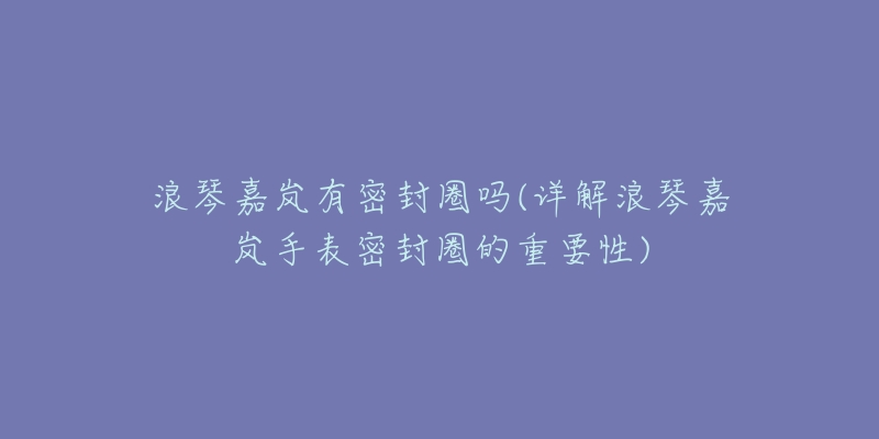浪琴嘉岚有密封圈吗(详解浪琴嘉岚手表密封圈的重要性)-名表号 浪琴嘉岚有密封圈吗(详解浪琴嘉岚手表密封圈的重要性)