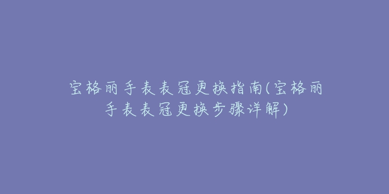 宝格丽手表表冠更换指南(宝格丽手表表冠更换步骤详解)-名表号 宝格丽手表表冠更换指南(宝格丽手表表冠更换步骤详解)