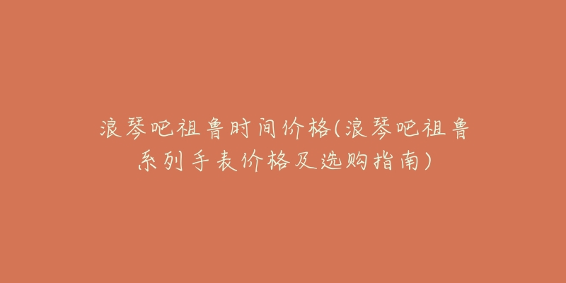 浪琴吧祖鲁时间价格(浪琴吧祖鲁系列手表价格及选购指南)-名表号 浪琴吧祖鲁时间价格(浪琴吧祖鲁系列手表价格及选购指南)