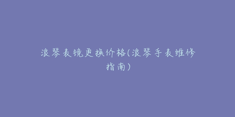 浪琴表镜更换价格(浪琴手表维修指南)-名表号 浪琴表镜更换价格(浪琴手表维修指南)