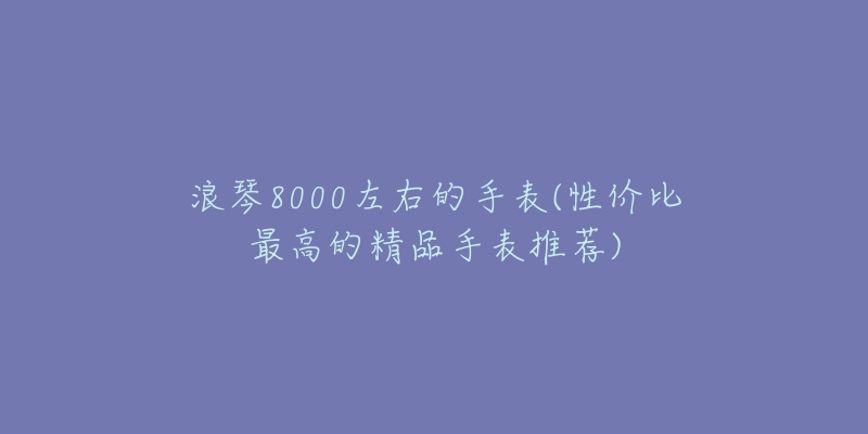 浪琴8000左右的手表(性价比最高的精品手表推荐)-名表号 浪琴8000左右的手表(性价比最高的精品手表推荐)